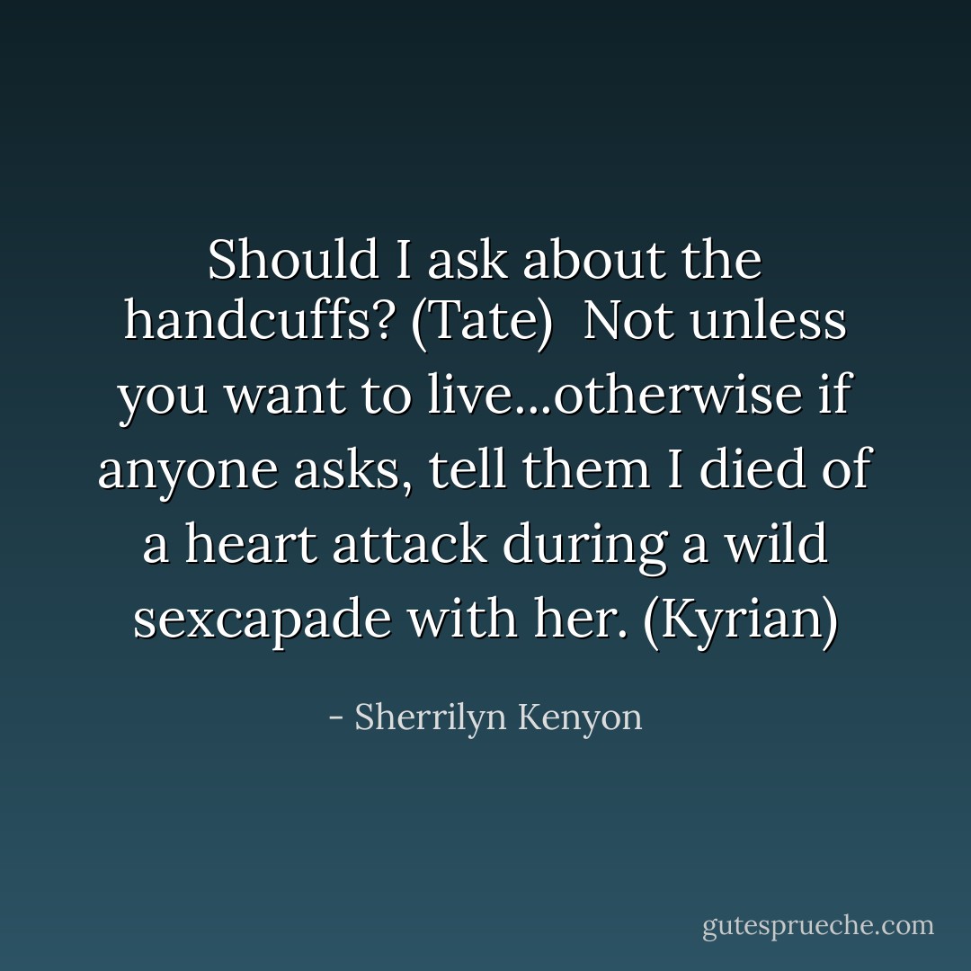 Should I ask about the handcuffs? (Tate) <br />Not unless you want to live...otherwise if anyone asks, tell them I died of a heart attack during a wild sexcapade with her. (Kyrian) - Sherrilyn Kenyon