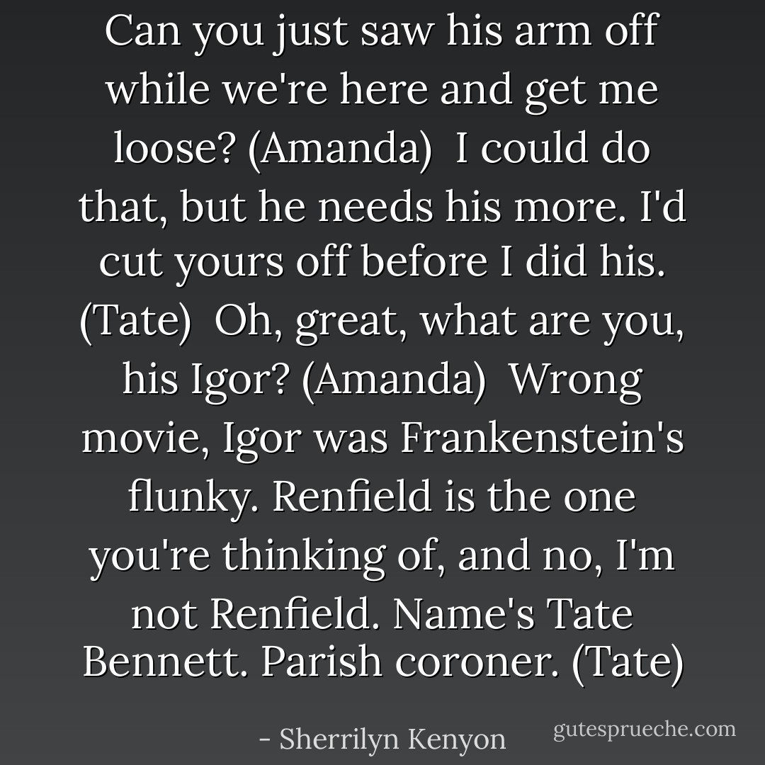 Can you just saw his arm off while we're here and get me loose? (Amanda) <br />I could do that, but he needs his more. I'd cut yours off before I did his. (Tate) <br />Oh, great, what are you, his Igor? (Amanda) <br />Wrong movie, Igor was Frankenstein's flunky. Renfield is the one you're thinking of, and no, I'm not Renfield. Name's Tate Bennett. Parish coroner. (Tate) - Sherrilyn Kenyon