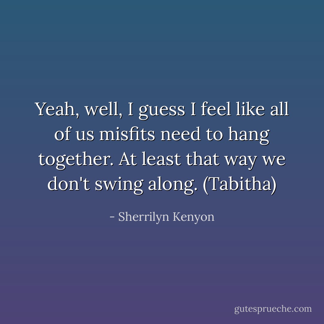 Yeah, well, I guess I feel like all of us misfits need to hang together. At least that way we don't swing along. (Tabitha) - Sherrilyn Kenyon