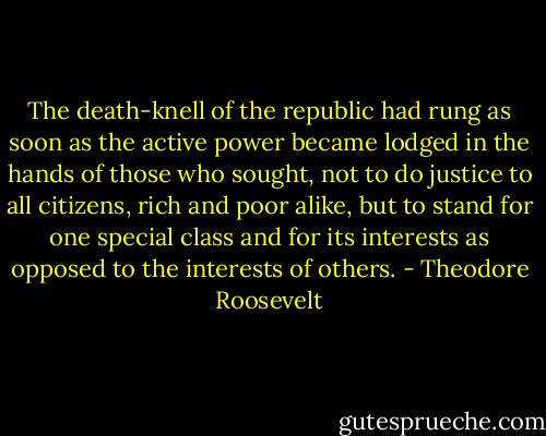 The death-knell of the republic had rung as soon as the active power became lodged in the hands of those who sought, not to do justice to all citizens, rich and poor alike, but to stand for one special class and for its interests as opposed to the interests of others. - Theodore Roosevelt
