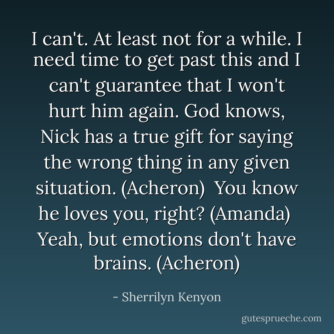 I can't. At least not for a while. I need time to get past this and I can't guarantee that I won't hurt him again. God knows, Nick has a true gift for saying the wrong thing in any given situation. (Acheron) <br />You know he loves you, right? (Amanda) <br />Yeah, but emotions don't have brains. (Acheron) - Sherrilyn Kenyon