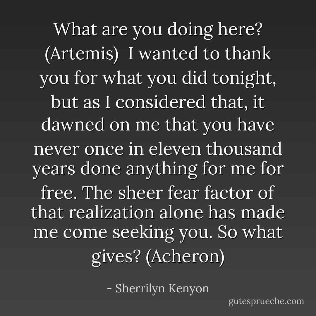 What are you doing here? (Artemis) <br />I wanted to thank you for what you did tonight, but as I considered that, it dawned on me that you have never once in eleven thousand years done anything for me for free. The sheer fear factor of that realization alone has made me come seeking you. So what gives? (Acheron) - Sherrilyn Kenyon