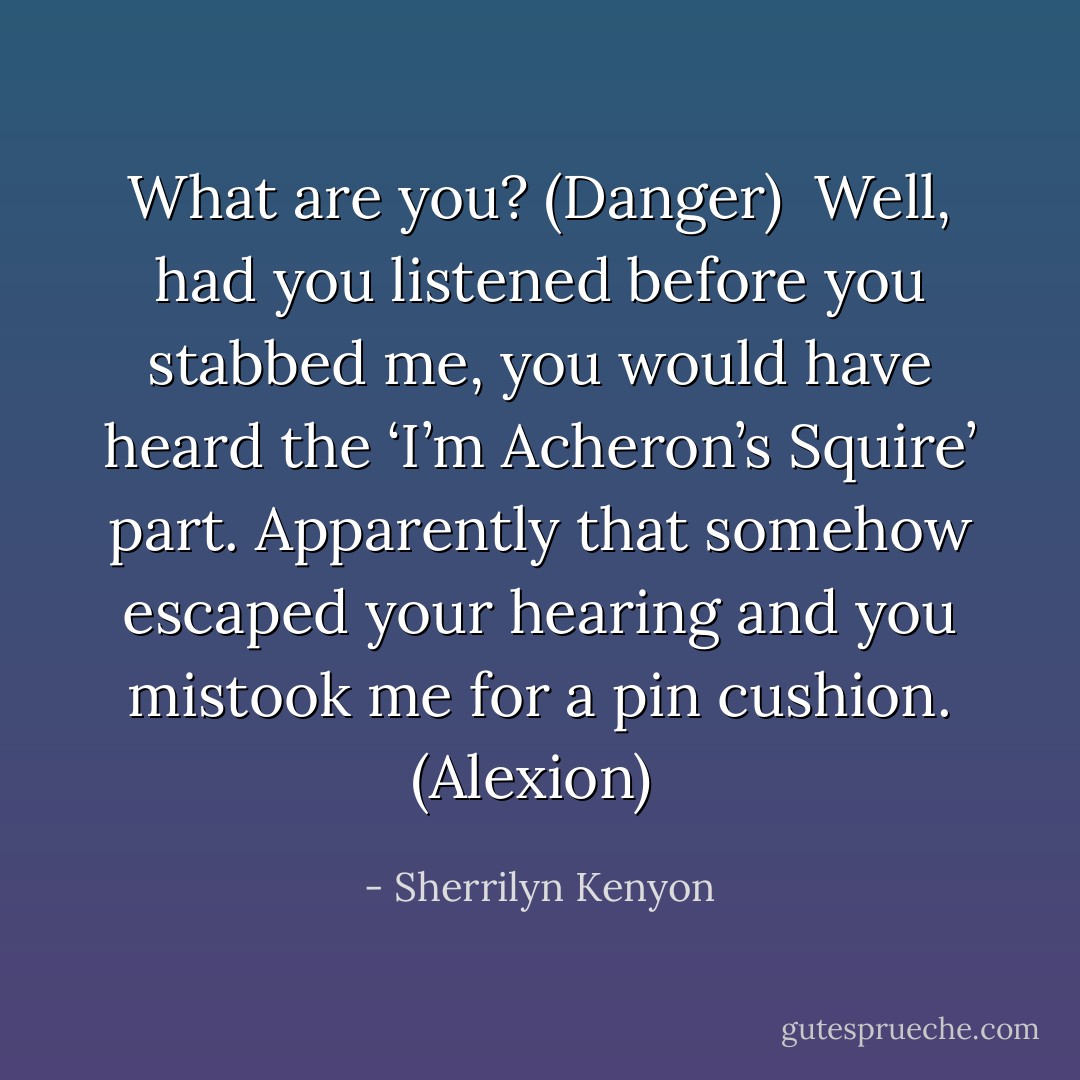 What are you? (Danger) <br />Well, had you listened before you stabbed me, you would have heard the ‘I’m Acheron’s Squire’ part. Apparently that somehow escaped your hearing and you mistook me for a pin cushion. (Alexion)  - Sherrilyn Kenyon