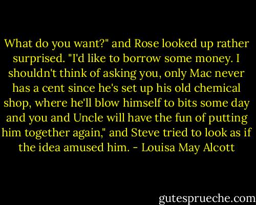 What do you want?" and Rose looked up rather surprised.<br />"I'd like to borrow some money. I shouldn't think of asking you, only Mac never has a cent since he's set up his old chemical shop, where he'll blow himself to bits some day and you and Uncle will have the fun of putting him together again," and Steve tried to look as if the idea amused him. - Louisa May Alcott