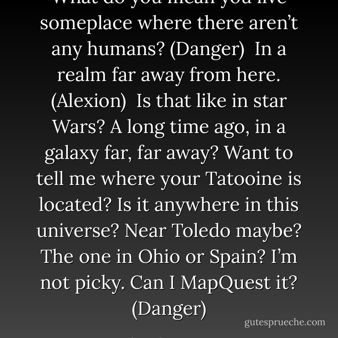 What do you mean you live someplace where there aren’t any humans? (Danger) <br />In a realm far away from here. (Alexion) <br />Is that like in star Wars? A long time ago, in a galaxy far, far away? Want to tell me where your Tatooine is located? Is it anywhere in this universe? Near Toledo maybe? The one in Ohio or Spain? I’m not picky. Can I MapQuest it? (Danger) - Sherrilyn Kenyon