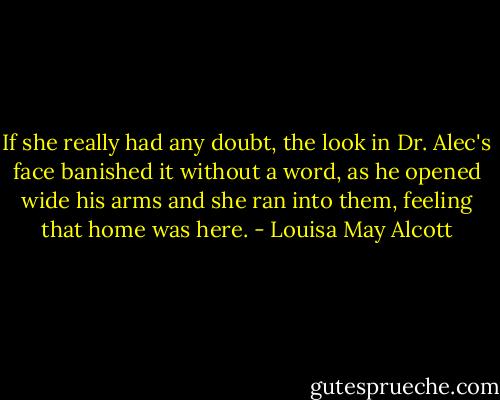 If she really had any doubt, the look in Dr. Alec's face banished it without a word, as he opened wide his arms and she ran into them, feeling that home was here. - Louisa May Alcott