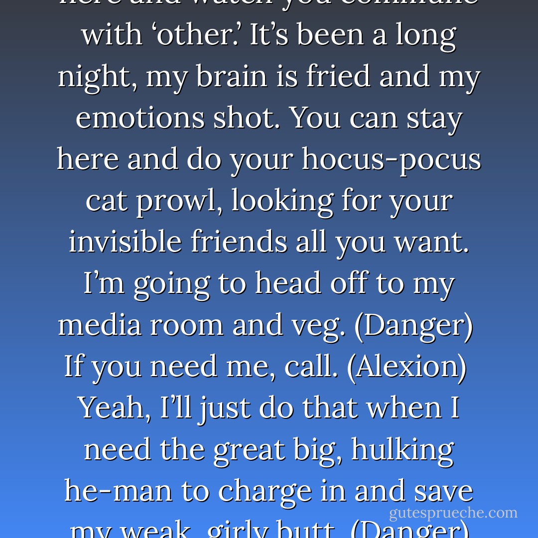 Look, I don’t want to stand here and watch you commune with ‘other.’ It’s been a long night, my brain is fried and my emotions shot. You can stay here and do your hocus-pocus cat prowl, looking for your invisible friends all you want. I’m going to head off to my media room and veg. (Danger) <br />If you need me, call. (Alexion) <br />Yeah, I’ll just do that when I need the great big, hulking he-man to charge in and save my weak, girly butt. (Danger) - Sherrilyn Kenyon