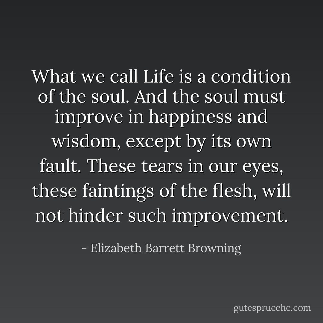 What we call Life is a condition of the soul. And the soul must improve in happiness and wisdom, except by its own fault. These tears in our eyes, these faintings of the flesh, will not hinder such improvement. - Elizabeth Barrett Browning