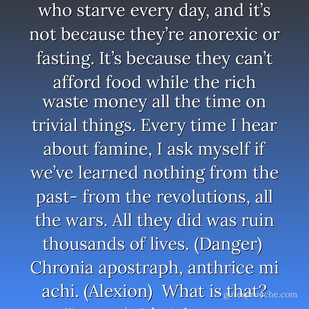 Tell me about it. Despite all the changes in the twenty-first century, it seems that the rich are still rich and the poor are still poor. There are still countless people in the world who starve every day, and it’s not because they’re anorexic or fasting. It’s because they can’t afford food while the rich waste money all the time on trivial things. Every time I hear about famine, I ask myself if we’ve learned nothing from the past- from the revolutions, all the wars. All they did was ruin thousands of lives. (Danger) <br />Chronia apostraph, anthrice mi achi. (Alexion) <br />What is that? (Danger) <br />It’s Atlantean. Something Acheron says a lot. Roughly translated, it means ‘time moves on, people do not.’ (Alexion) - Sherrilyn Kenyon