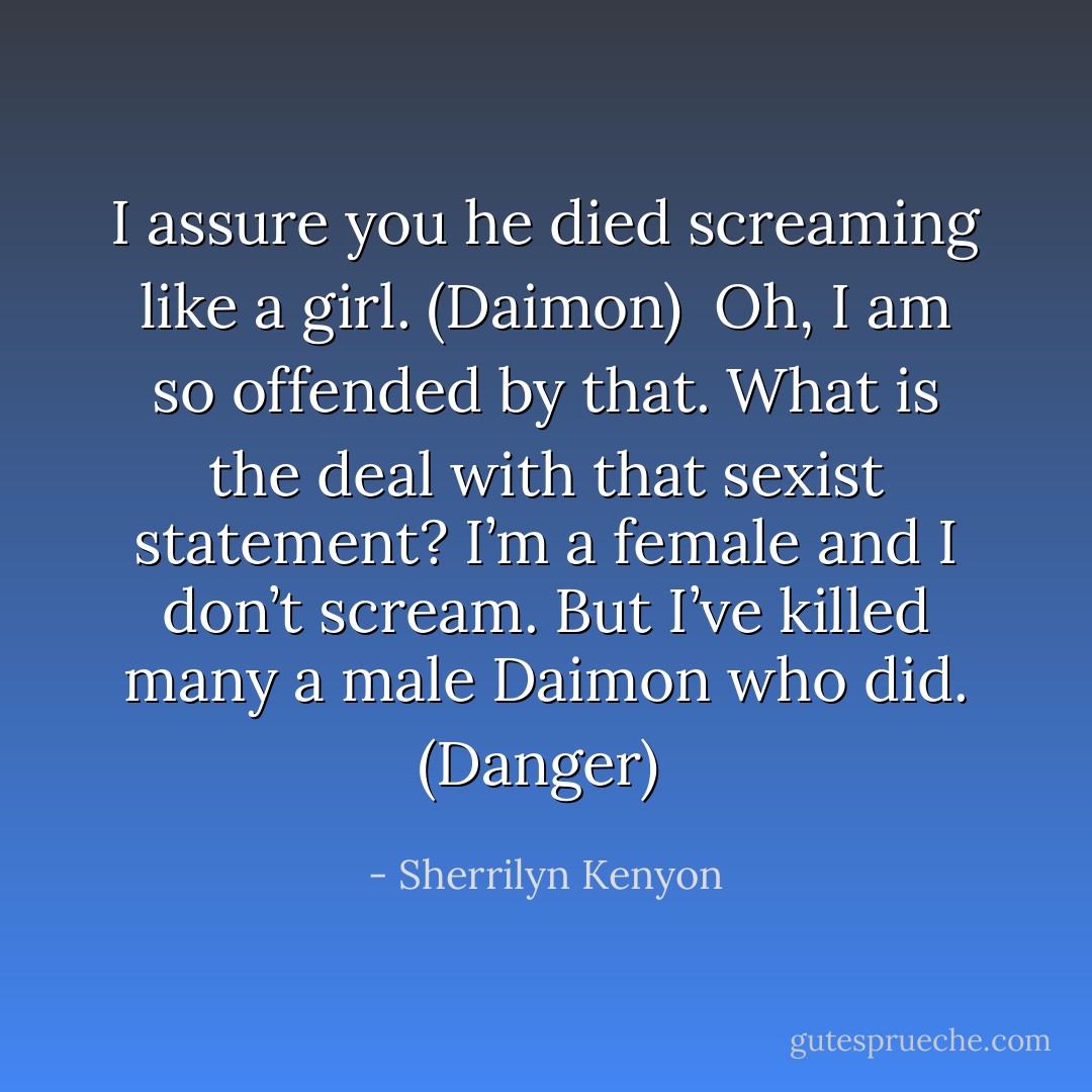 I assure you he died screaming like a girl. (Daimon) <br />Oh, I am so offended by that. What is the deal with that sexist statement? I’m a female and I don’t scream. But I’ve killed many a male Daimon who did. (Danger)  - Sherrilyn Kenyon