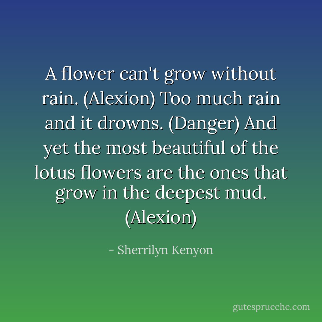 A flower can't grow without rain. (Alexion)<br />Too much rain and it drowns. (Danger)<br />And yet the most beautiful of the lotus flowers are the ones that grow in the deepest mud. (Alexion) - Sherrilyn Kenyon