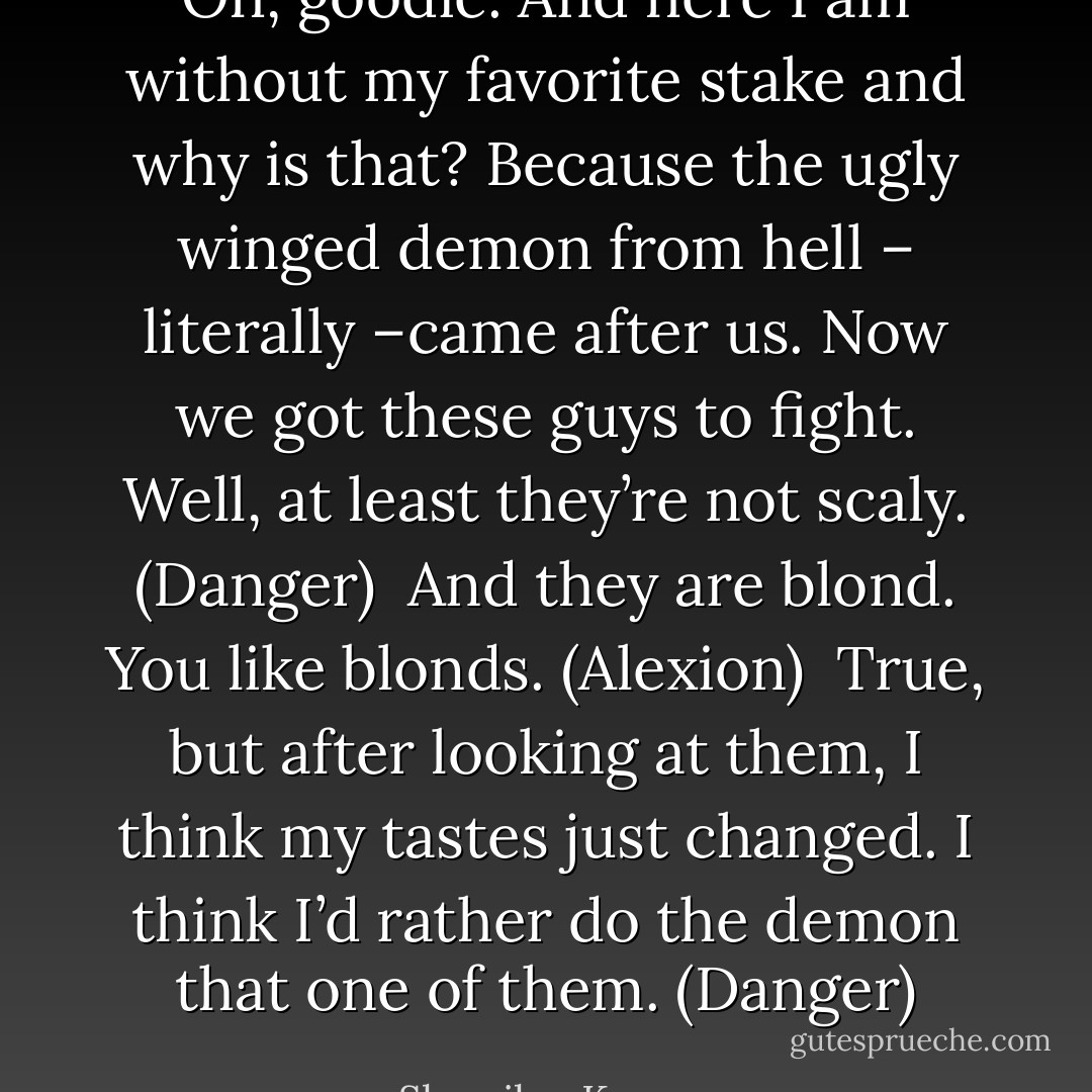 Oh, goodie. And here I am without my favorite stake and why is that? Because the ugly winged demon from hell – literally –came after us. Now we got these guys to fight. Well, at least they’re not scaly. (Danger) <br />And they are blond. You like blonds. (Alexion) <br />True, but after looking at them, I think my tastes just changed. I think I’d rather do the demon that one of them. (Danger) - Sherrilyn Kenyon