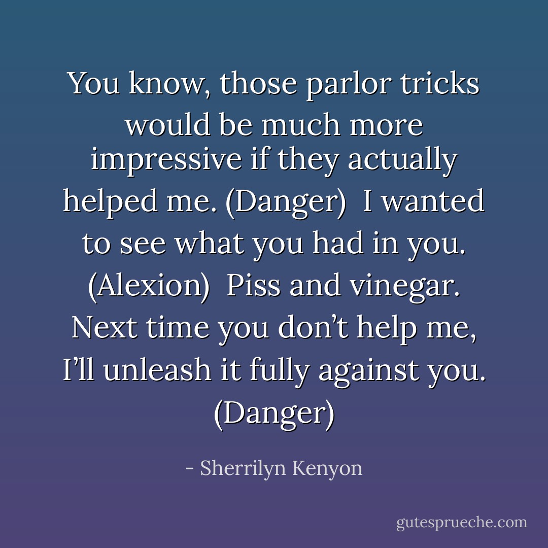 You know, those parlor tricks would be much more impressive if they actually helped me. (Danger) <br />I wanted to see what you had in you. (Alexion) <br />Piss and vinegar. Next time you don’t help me, I’ll unleash it fully against you. (Danger) - Sherrilyn Kenyon