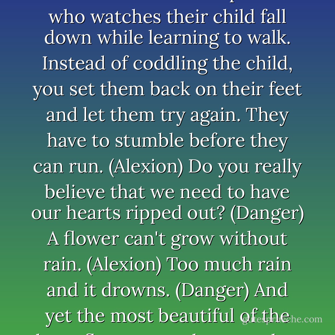Because people learn from their mistakes, Danger. Pain and failure are a natural part of life. It's kind of like a parent who watches their child fall down while learning to walk. Instead of coddling the child, you set them back on their feet and let them try again. They have to stumble before they can run. (Alexion)<br />Do you really believe that we need to have our hearts ripped out? (Danger)<br />A flower can't grow without rain. (Alexion)<br />Too much rain and it drowns. (Danger)<br />And yet the most beautiful of the lotus flowers are the ones that grow in the deepest mud. (Alexion) - Sherrilyn Kenyon
