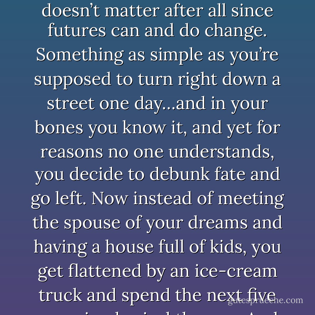 It must stink to know everyone’s future but your own. (Danger) <br />You’ve no idea. It’s actually cruel in my opinion. But then maybe it doesn’t matter after all since futures can and do change. Something as simple as you’re supposed to turn right down a street one day…and in your bones you know it, and yet for reasons no one understands, you decide to debunk fate and go left. Now instead of meeting the spouse of your dreams and having a house full of kids, you get flattened by an ice-cream truck and spend the next five years in physical therapy. And all because you exercised free will and turned the opposite way on a whim. (Alexion) - Sherrilyn Kenyon