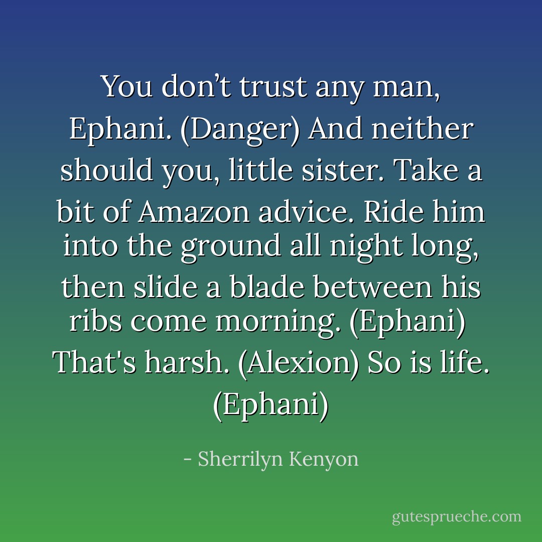 You don’t trust any man, Ephani. (Danger)<br />And neither should you, little sister. Take a bit of Amazon advice. Ride him into the ground all night long, then slide a blade between his ribs come morning. (Ephani) <br />That's harsh. (Alexion)<br />So is life. (Ephani) - Sherrilyn Kenyon