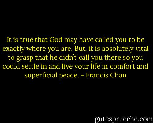 It is true that God may have called you to be exactly where you are. But, it is absolutely vital to grasp that he didn’t call you there so you could settle in and live your life in comfort and superficial peace. - Francis Chan