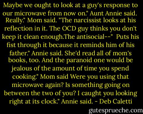 Maybe we ought to look at a guy's response to our microwave from now on." Aunt Annie said. <br />Really." Mom said. "The narcissist looks at his reflection in it. The OCD guy thinks you don't keep it clean enough.The antisocial--" <br />Puts his fist through it because it reminds him of his father." Annie said. She'd read all of mom's books, too.<br />And the paranoid one would be jealous of the amount of time you spend cooking." Mom said<br />Were you using that microwave again? Is something going on between the two of you? I caught you looking right at its clock." Annie said. - Deb Caletti