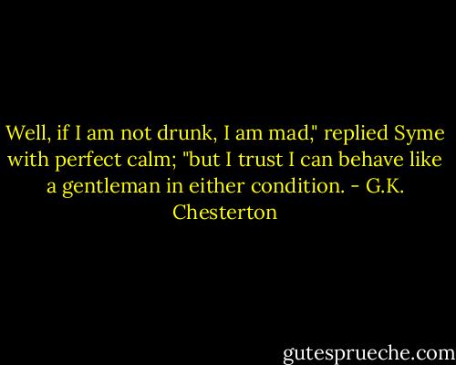 Well, if I am not drunk, I am mad," replied Syme with perfect calm; "but I trust I can behave like a gentleman in either condition. - G.K. Chesterton