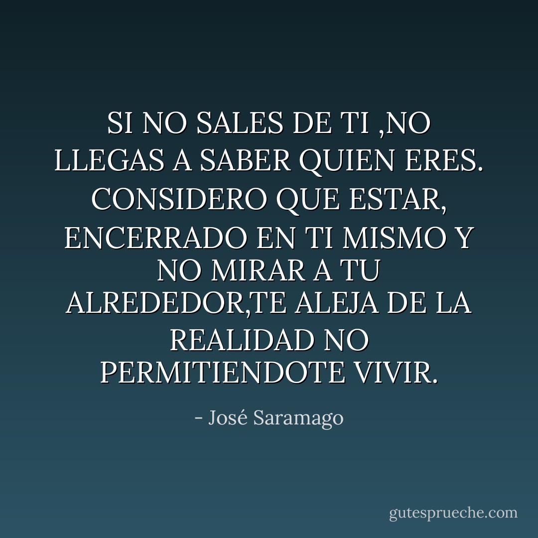 SI NO SALES DE TI ,NO LLEGAS A SABER QUIEN ERES.<br />CONSIDERO QUE ESTAR, ENCERRADO EN TI MISMO Y NO MIRAR A TU ALREDEDOR,TE ALEJA DE LA REALIDAD NO PERMITIENDOTE VIVIR. - José Saramago