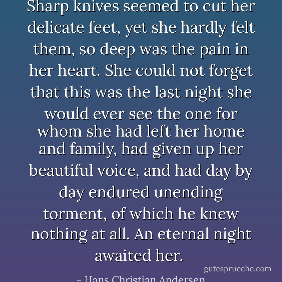 Sharp knives seemed to cut her delicate feet, yet she hardly felt them, so deep was the pain in her heart. She could not forget that this was the last night she would ever see the one for whom she had left her home and family, had given up her beautiful voice, and had day by day endured unending torment, of which he knew nothing at all. An eternal night awaited her.  - Hans Christian Andersen