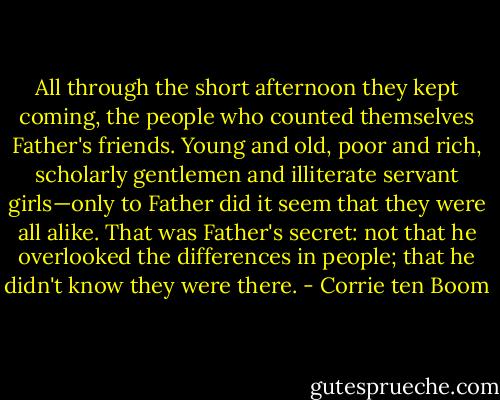 All through the short afternoon they kept coming, the people who counted themselves Father's friends. Young and old, poor and rich, scholarly gentlemen and illiterate servant girls—only to Father did it seem that they were all alike. That was Father's secret: not that he overlooked the differences in people; that he didn't know they were there. - Corrie ten Boom