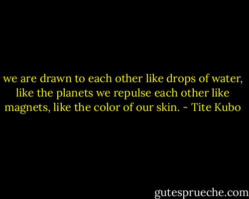 we are drawn to each other like drops of water, like the planets we repulse each other like magnets, like the color of our skin. - Tite Kubo