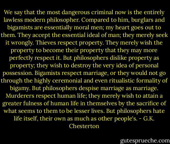 We say that the most dangerous criminal now is the entirely lawless modern philosopher. Compared to him, burglars and bigamists are essentially moral men; my heart goes out to them. They accept the essential ideal of man; they merely seek it wrongly. Thieves respect property. They merely wish the property to become their property that they may more perfectly respect it. But philosophers dislike property as property; they wish to destroy the very idea of personal possession. Bigamists respect marriage, or they would not go through the highly ceremonial and even ritualistic formality of bigamy. But philosophers despise marriage as marriage. Murderers respect human life; they merely wish to attain a greater fulness of human life in themselves by the sacrifice of what seems to them to be lesser lives. But philosophers hate life itself, their own as much as other people's. - G.K. Chesterton