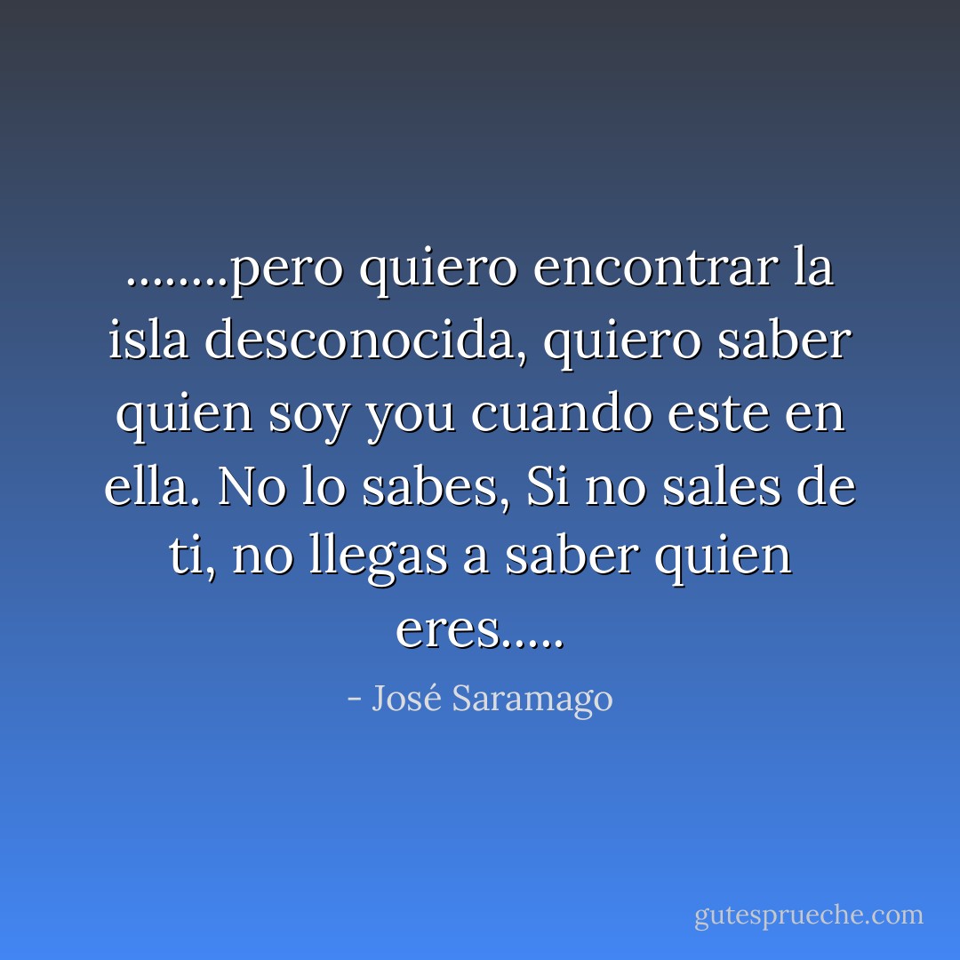 ........pero quiero encontrar la isla desconocida, quiero saber quien soy you cuando este en ella. No lo sabes, Si no sales de ti, no llegas a saber quien eres..... - José Saramago