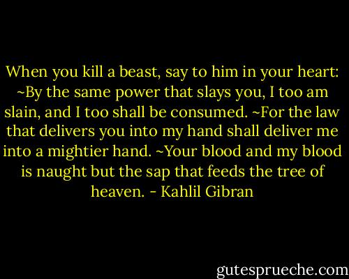 When you kill a beast, say to him in your heart:<br />~By the same power that slays you, I too am slain, and I too shall be consumed.<br />~For the law that delivers you into my hand shall deliver me into a mightier hand.<br />~Your blood and my blood is naught but the sap that feeds the tree of heaven. - Kahlil Gibran