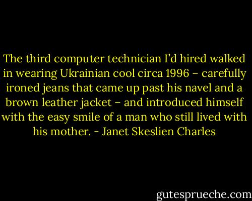 The third computer technician I’d hired walked in wearing Ukrainian cool circa 1996 – carefully ironed jeans that came up past his navel and a brown leather jacket – and introduced himself with the easy smile of a man who still lived with his mother. - Janet Skeslien Charles