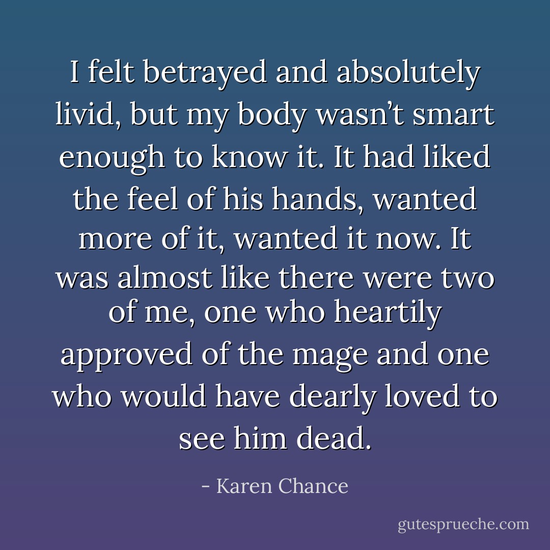 I felt betrayed and absolutely livid, but my body wasn’t smart enough to know it. It had liked the feel of his hands, wanted more of it, wanted it now. It was almost like there were two of me, one who heartily approved of the mage and one who would have dearly loved to see him dead. - Karen Chance