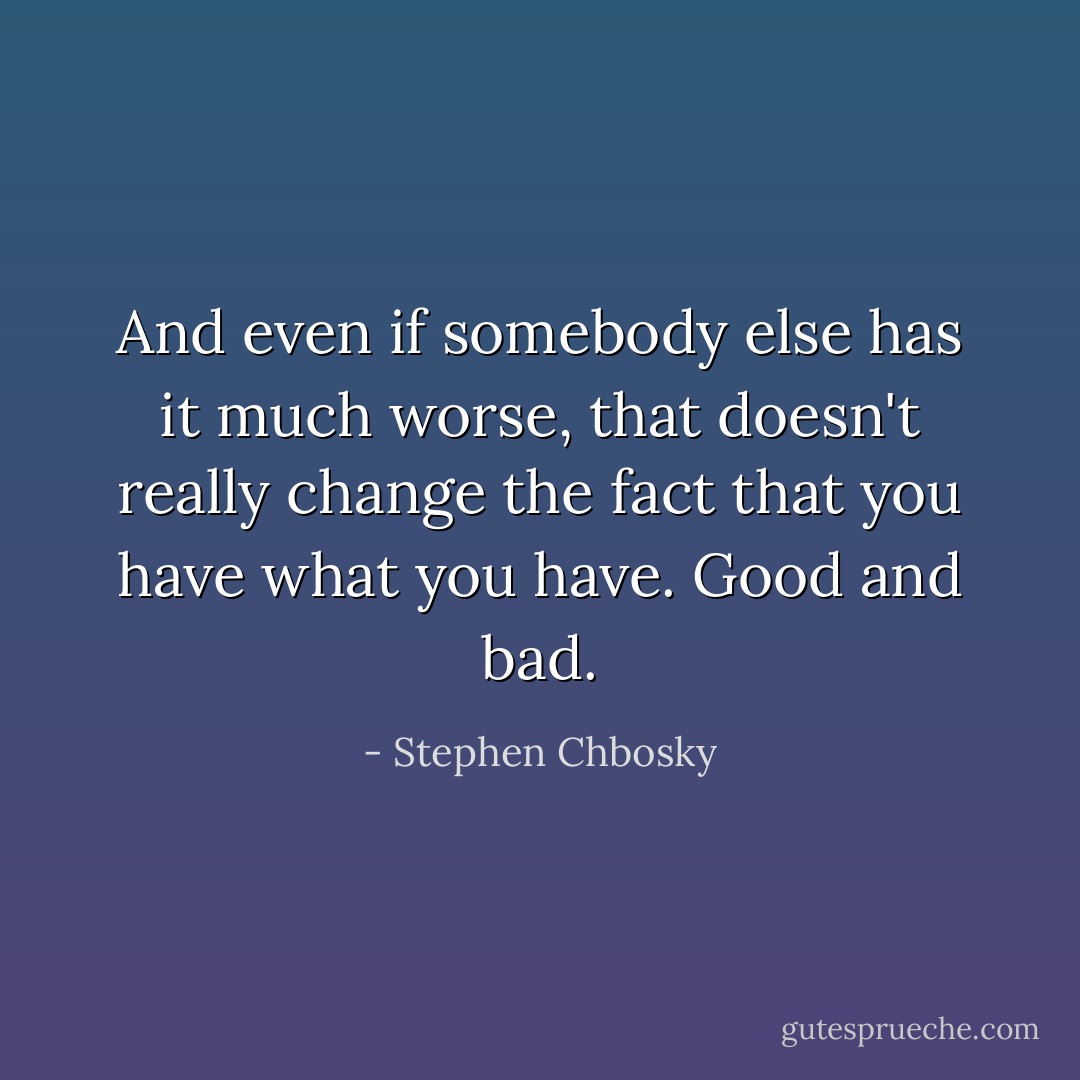 And even if somebody else has it much worse, that doesn't really change the fact that you have what you have. Good and bad. - Stephen Chbosky
