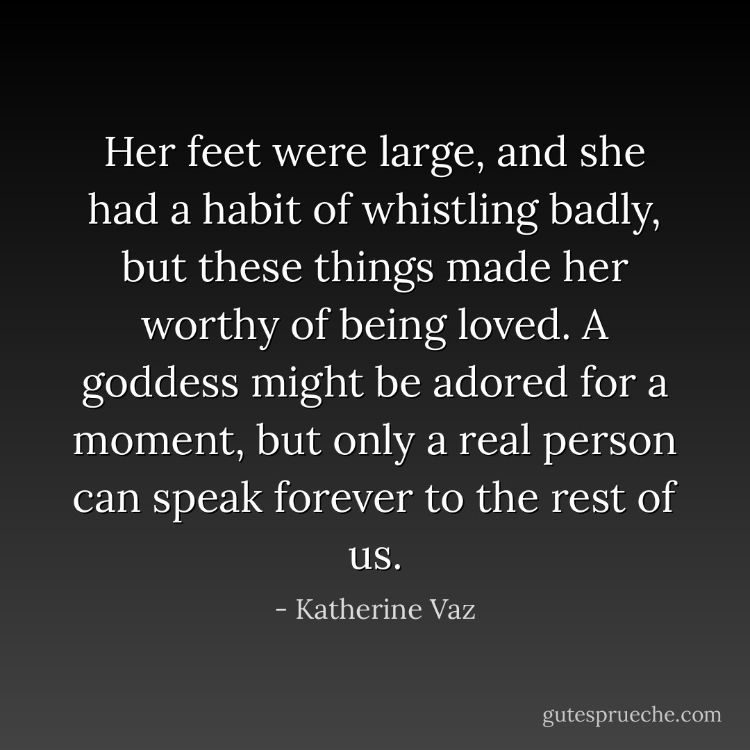 Her feet were large, and she had a habit of whistling badly, but these things made her worthy of being loved. A goddess might be adored for a moment, but only a real person can speak forever to the rest of us. - Katherine Vaz