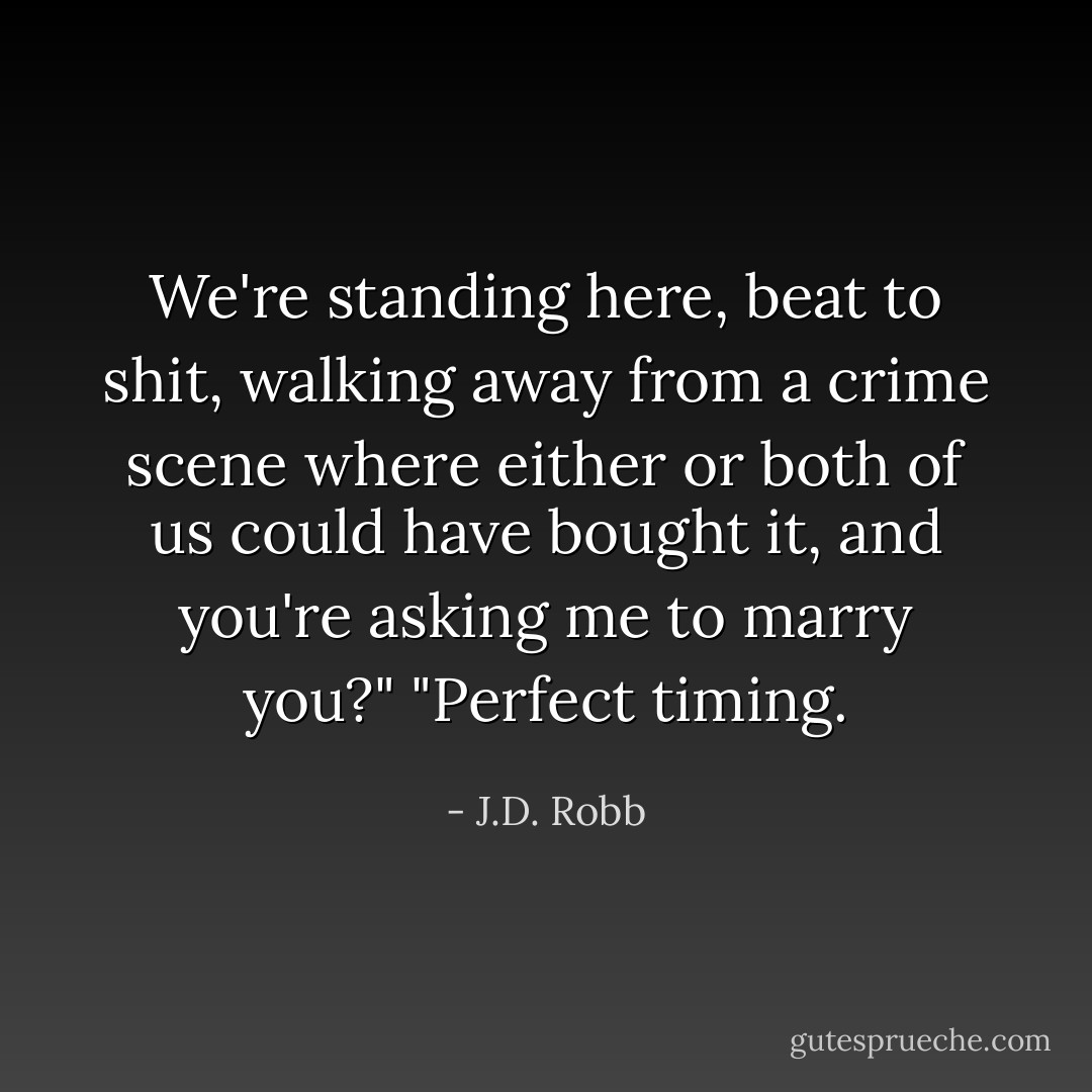 We're standing here, beat to shit, walking away from a crime scene where either or both of us could have bought it, and you're asking me to marry you?"<br />"Perfect timing. - J.D. Robb