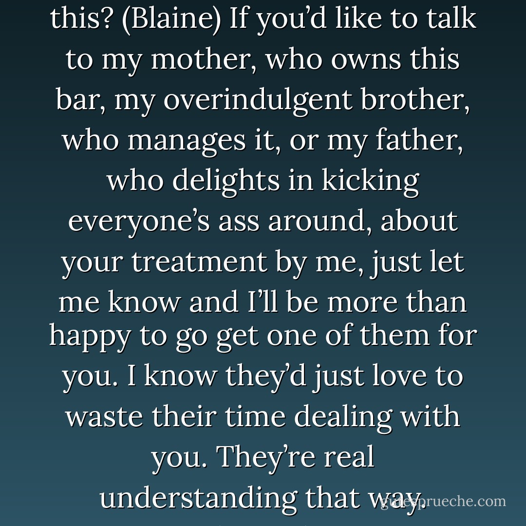 Does your manager know that you talk to your customers like this? (Blaine)<br />If you’d like to talk to my mother, who owns this bar, my overindulgent brother, who manages it, or my father, who delights in kicking everyone’s ass around, about your treatment by me, just let me know and I’ll be more than happy to go get one of them for you. I know they’d just love to waste their time dealing with you. They’re real understanding that way. (Aimee) - Sherrilyn Kenyon