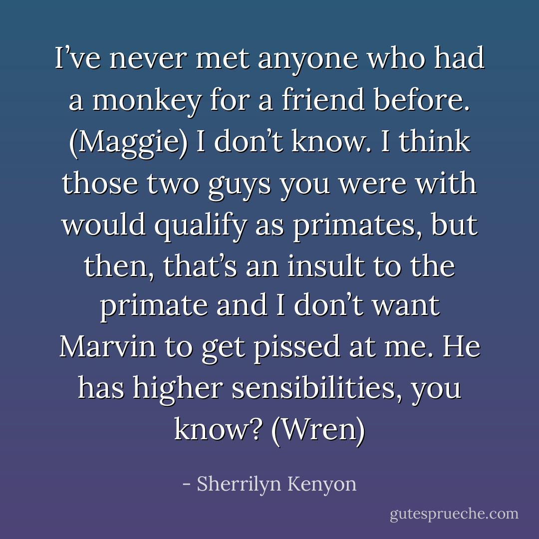 I’ve never met anyone who had a monkey for a friend before. (Maggie)<br />I don’t know. I think those two guys you were with would qualify as primates, but then, that’s an insult to the primate and I don’t want Marvin to get pissed at me. He has higher sensibilities, you know? (Wren) - Sherrilyn Kenyon