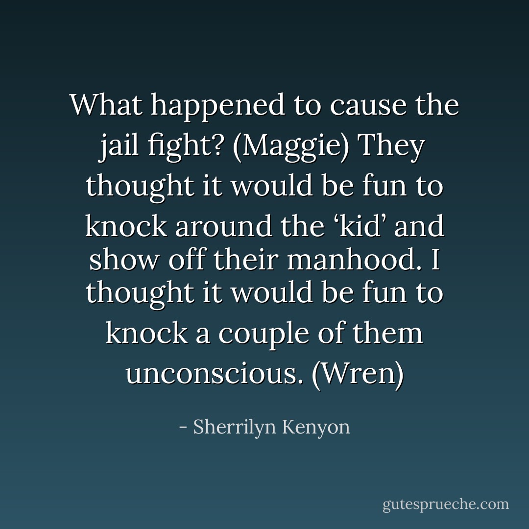 What happened to cause the jail fight? (Maggie)<br />They thought it would be fun to knock around the ‘kid’ and show off their manhood. I thought it would be fun to knock a couple of them unconscious. (Wren) - Sherrilyn Kenyon