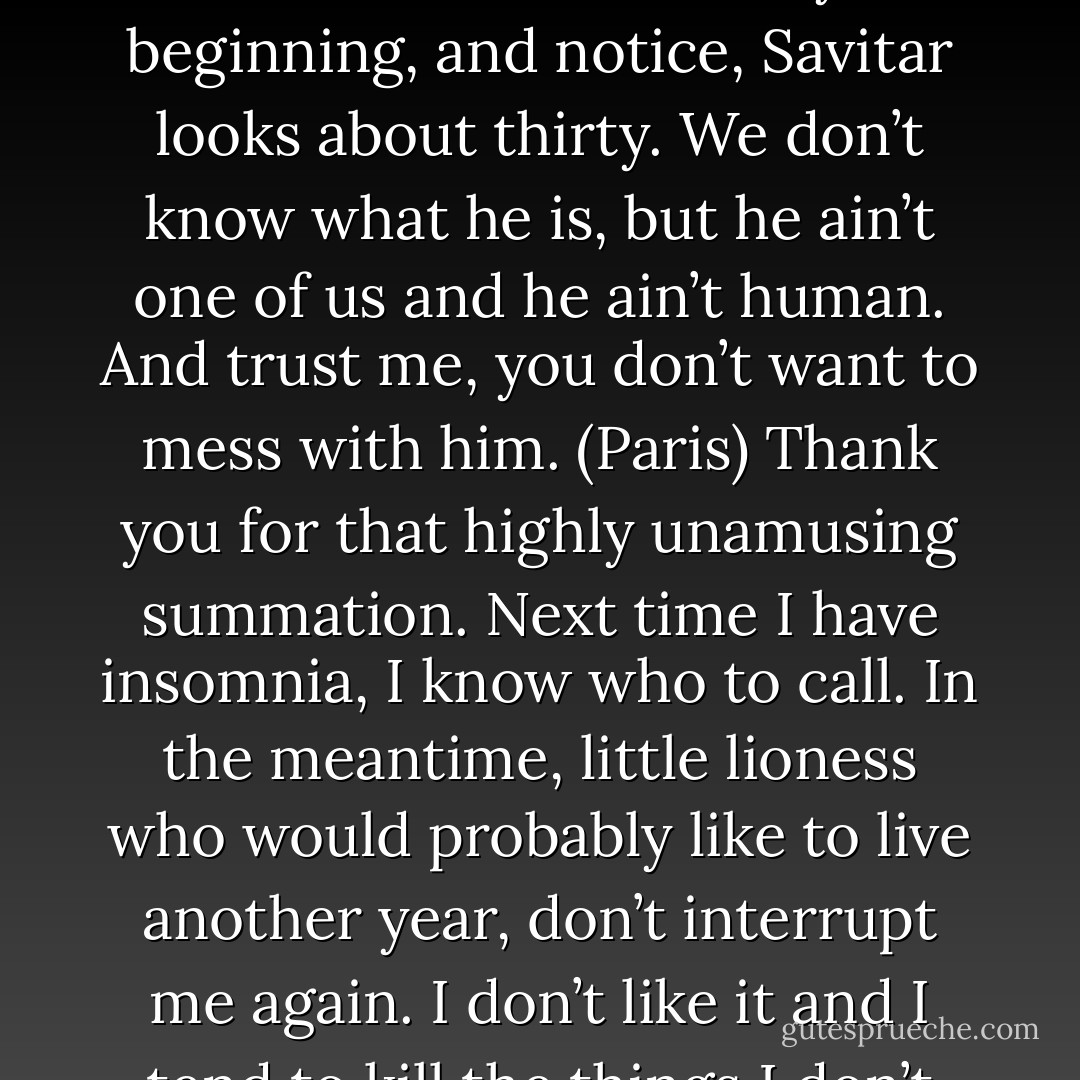 Yeah. And Savitar predates him. He has presided over this council since the very beginning, and notice, Savitar looks about thirty. We don’t know what he is, but he ain’t one of us and he ain’t human. And trust me, you don’t want to mess with him. (Paris)<br />Thank you for that highly unamusing summation. Next time I have insomnia, I know who to call. In the meantime, little lioness who would probably like to live another year, don’t interrupt me again. I don’t like it and I tend to kill the things I don’t like. (Savitar) - Sherrilyn Kenyon