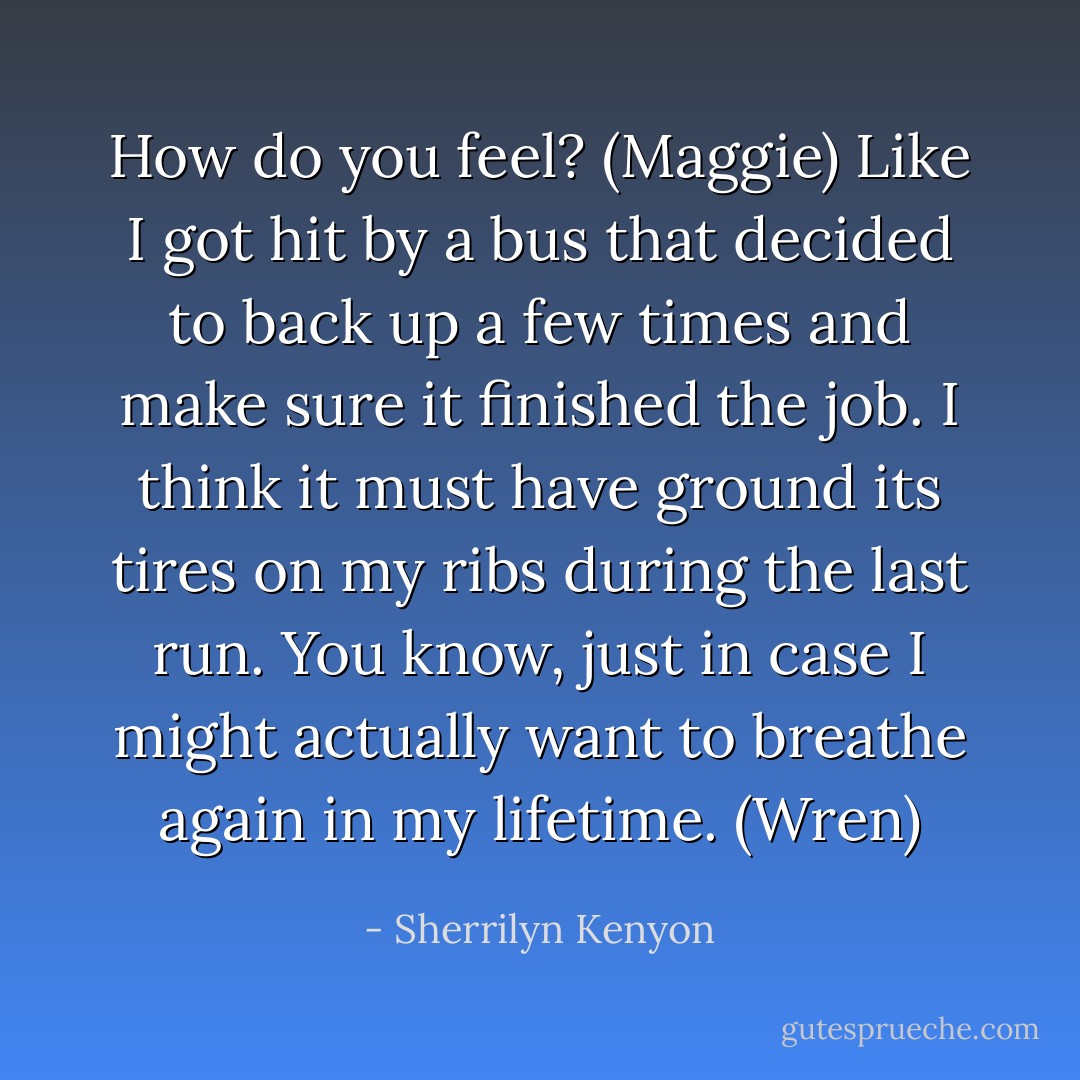 How do you feel? (Maggie)<br />Like I got hit by a bus that decided to back up a few times and make sure it finished the job. I think it must have ground its tires on my ribs during the last run. You know, just in case I might actually want to breathe again in my lifetime. (Wren) - Sherrilyn Kenyon
