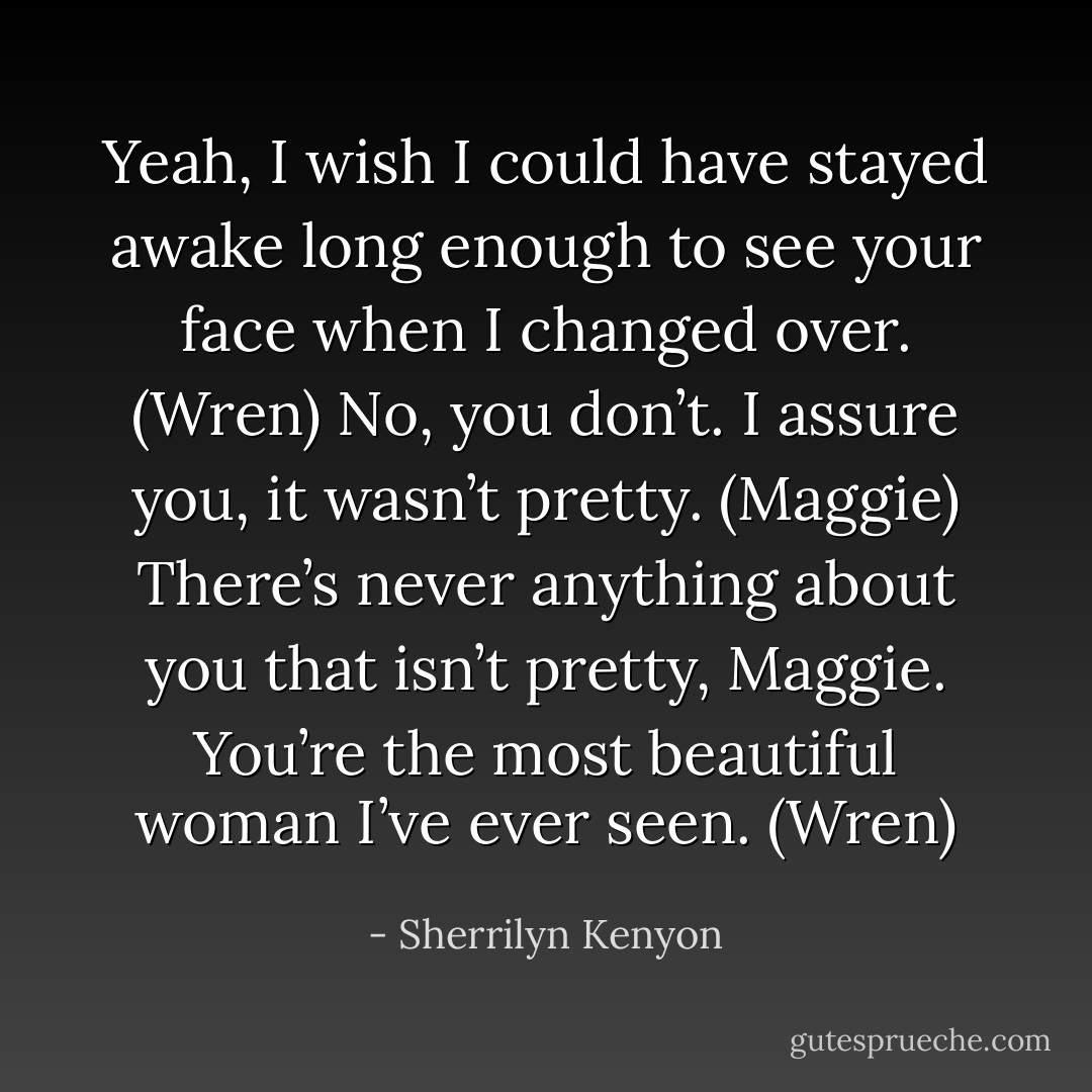 Yeah, I wish I could have stayed awake long enough to see your face when I changed over. (Wren)<br />No, you don’t. I assure you, it wasn’t pretty. (Maggie)<br />There’s never anything about you that isn’t pretty, Maggie. You’re the most beautiful woman I’ve ever seen. (Wren) - Sherrilyn Kenyon