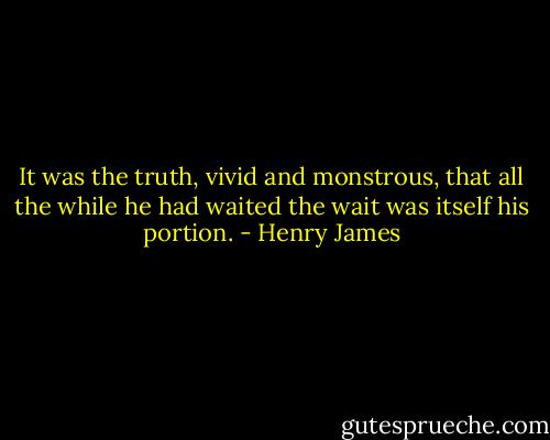 It was the truth, vivid and monstrous, that all the while he had waited the wait was itself his portion. - Henry James