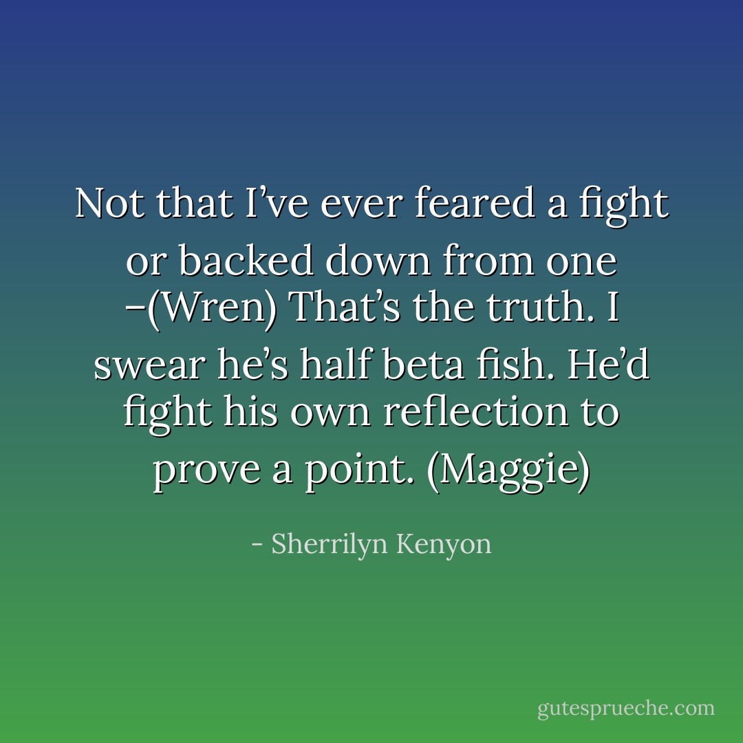 Not that I’ve ever feared a fight or backed down from one –(Wren)<br />That’s the truth. I swear he’s half beta fish. He’d fight his own reflection to prove a point. (Maggie) - Sherrilyn Kenyon