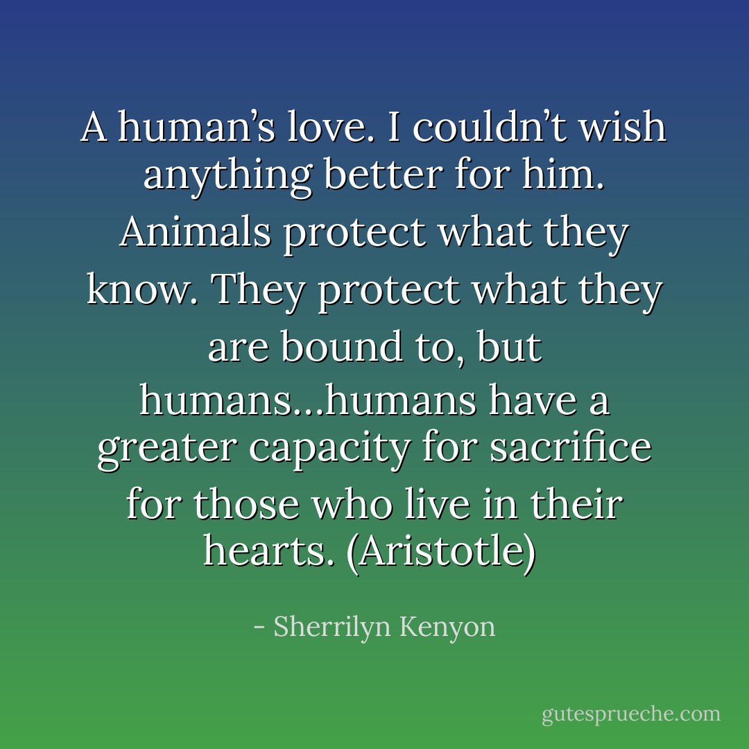 A human’s love. I couldn’t wish anything better for him. Animals protect what they know. They protect what they are bound to, but humans…humans have a greater capacity for sacrifice for those who live in their hearts. (Aristotle)  - Sherrilyn Kenyon