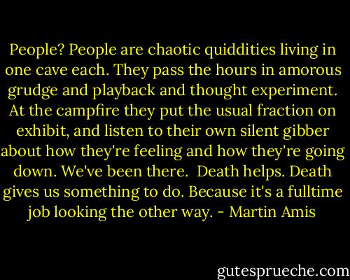People? People are chaotic quiddities living in one cave each. They pass the hours in amorous grudge and playback and thought experiment. At the campfire they put the usual fraction on exhibit, and listen to their own silent gibber about how they're feeling and how they're going down. We've been there.<br /><br />Death helps. Death gives us something to do. Because it's a fulltime job looking the other way. - Martin Amis