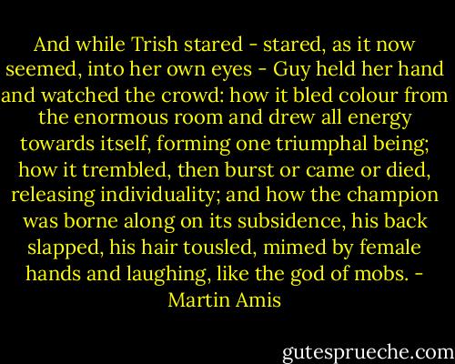 And while Trish stared - stared, as it now seemed, into her own eyes - Guy held her hand and watched the crowd: how it bled colour from the enormous room and drew all energy towards itself, forming one triumphal being; how it trembled, then burst or came or died, releasing individuality; and how the champion was borne along on its subsidence, his back slapped, his hair tousled, mimed by female hands and laughing, like the god of mobs. - Martin Amis