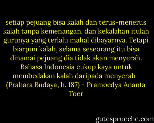 setiap pejuang bisa kalah dan terus-menerus kalah tanpa kemenangan, dan kekalahan itulah gurunya yang terlalu mahal dibayarnya. Tetapi biarpun kalah, selama seseorang itu bisa dinamai pejuang dia tidak akan menyerah. Bahasa Indonesia cukup kaya untuk membedakan kalah daripada menyerah <br /><br />(Prahara Budaya, h. 187) - Pramoedya Ananta Toer