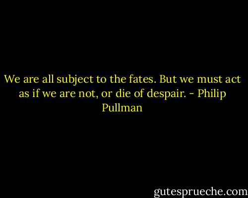 We are all subject to the fates. But we must act as if we are not, or die of despair. - Philip Pullman