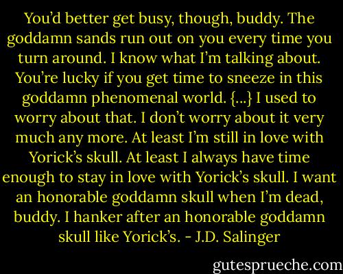 You’d better get busy, though, buddy. The goddamn sands run out on you every time you turn around. I know what I’m talking about. You’re lucky if you get time to sneeze in this goddamn phenomenal world. {...} I used to worry about that. I don’t worry about it very much any more. At least I’m still in love with Yorick’s skull. At least I always have time enough to stay in love with Yorick’s skull. I want an honorable goddamn skull when I’m dead, buddy. I hanker after an honorable goddamn skull like Yorick’s. - J.D. Salinger