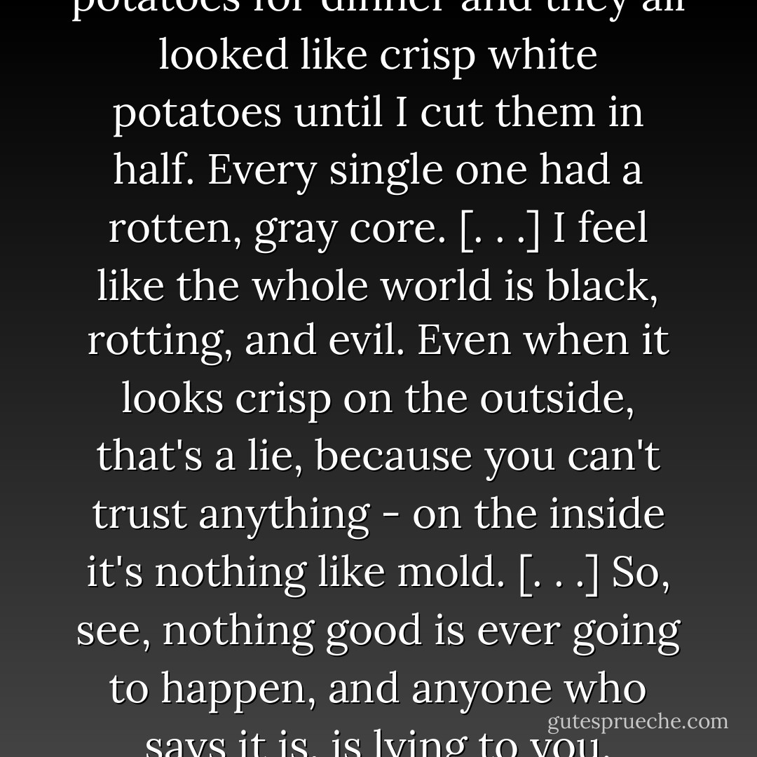I was just peeling some potatoes for dinner and they all looked like crisp white potatoes until I cut them in half. Every single one had a rotten, gray core. [. . .] I feel like the whole world is black, rotting, and evil. Even when it looks crisp on the outside, that's a lie, because you can't trust anything - on the inside it's nothing like mold. [. . .] So, see, nothing good is ever going to happen, and anyone who says it is, is lying to you. - Jaclyn Moriarty